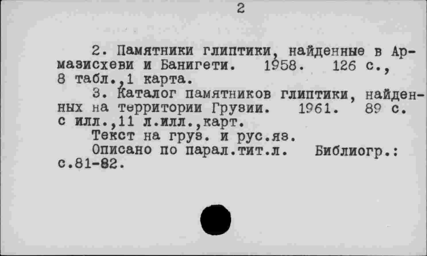 ﻿2
2.	Памятники глиптики, найденные в Ар-
мазисхеви и Банигети. 1958.	126 с.,
8 табл.,1 карта.
3.	Каталог памятников глиптики, найден
ных на территории Грузии. 1961.	89 с.
с илл.,11 л.илл.,карт.
Текст на груз, и рус.яз.
Описано по парал.тит.л. Библиогр.: с.81-82.